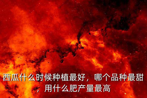 西瓜什么時候種植最好，哪個品種最甜，用什么肥產(chǎn)量最高