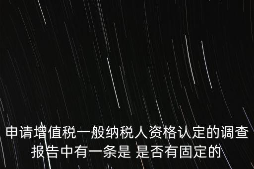 申請增值稅一般納稅人資格認定的調(diào)查報告中有一條是 是否有固定的