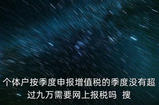 個(gè)體戶按季度申報(bào)增值稅的季度沒(méi)有超過(guò)九萬(wàn)需要網(wǎng)上報(bào)稅嗎  搜
