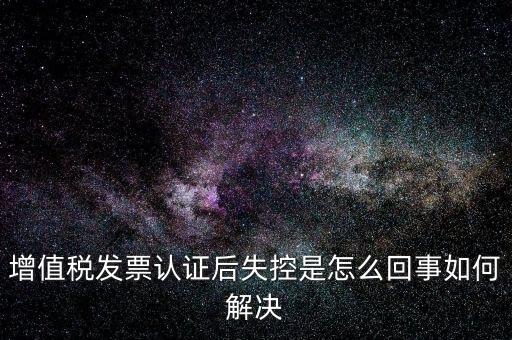 認證后失控是什么意思，增值稅發(fā)票認證后失控是怎么回事如何解決