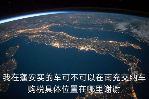 南充地稅局在什么地方，我在蓬安買(mǎi)的車(chē)可不可以在南充交納車(chē)購(gòu)稅具體位置在哪里謝謝