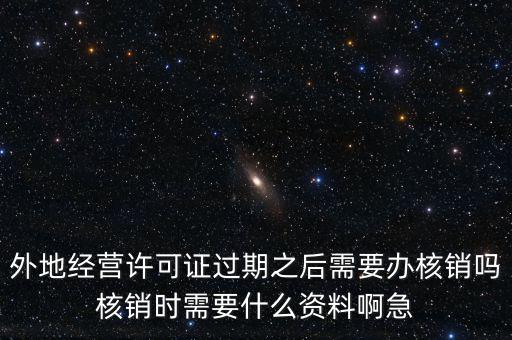 外地經(jīng)營(yíng)許可證過期之后需要辦核銷嗎核銷時(shí)需要什么資料啊急
