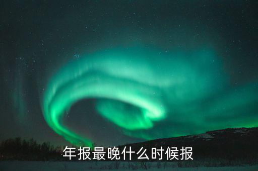 年報(bào)表什么時(shí)候申報(bào)，年報(bào)什么時(shí)候申報(bào)