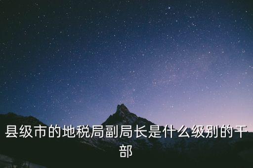 縣地稅局長(zhǎng)是什么級(jí)別，縣級(jí)市的地稅局副局長(zhǎng)是什么級(jí)別的干部