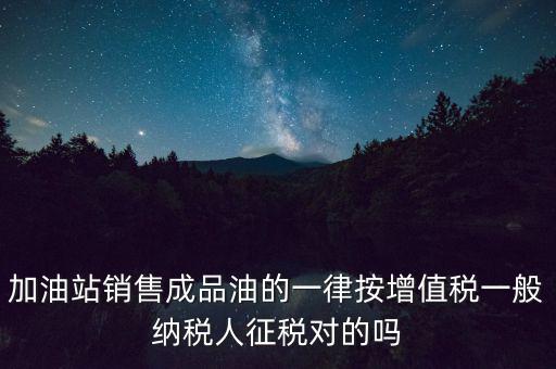 成品油銷(xiāo)售交什么稅，加油站銷(xiāo)售成品油的一律按增值稅一般納稅人征稅對(duì)的嗎