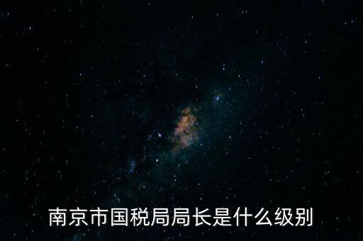 江蘇省稅務(wù)局長什么級別，南京市國稅局局長是什么級別