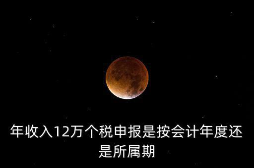 年收入12萬(wàn)個(gè)稅申報(bào)是按會(huì)計(jì)年度還是所屬期