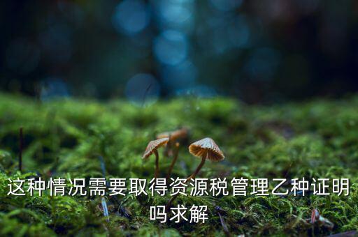 資源稅乙種證明是什么，混凝土公司購買砂石需要開具資源稅乙種證明嗎