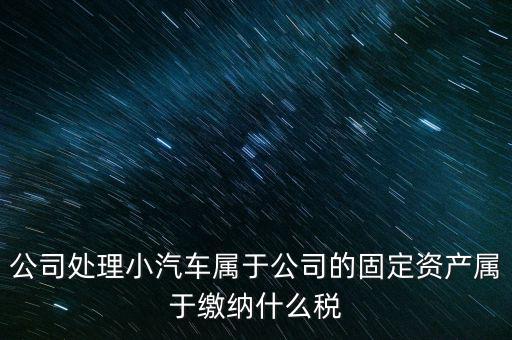 公司處理小汽車屬于公司的固定資產(chǎn)屬于繳納什么稅