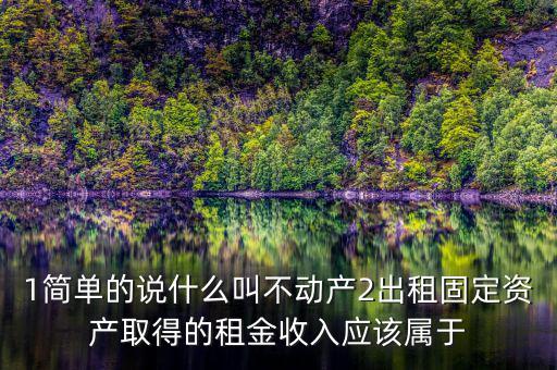1簡單的說什么叫不動(dòng)產(chǎn)2出租固定資產(chǎn)取得的租金收入應(yīng)該屬于