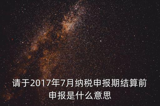 2017年7月申報(bào)期是指什么時(shí)候，年報(bào)2017版以及年度關(guān)聯(lián)業(yè)務(wù)往來報(bào)告表申報(bào)截止時(shí)間是