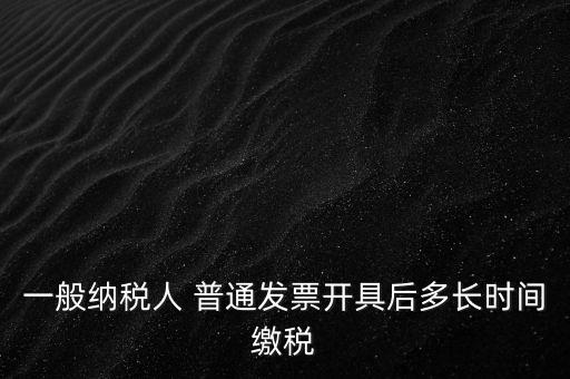 一般納稅人 普通發(fā)票開(kāi)具后多長(zhǎng)時(shí)間繳稅