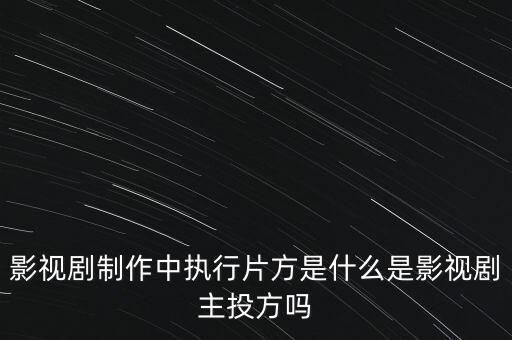 影視劇制作中執(zhí)行片方是什么是影視劇主投方嗎