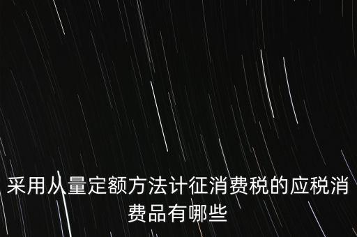 消費稅應稅產品是什么，采用從量定額方法計征消費稅的應稅消費品有哪些