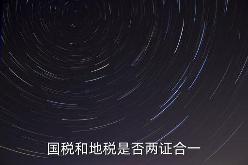 國稅的兩證合一是什么，國稅地稅兩證合一后是不是只交國稅了