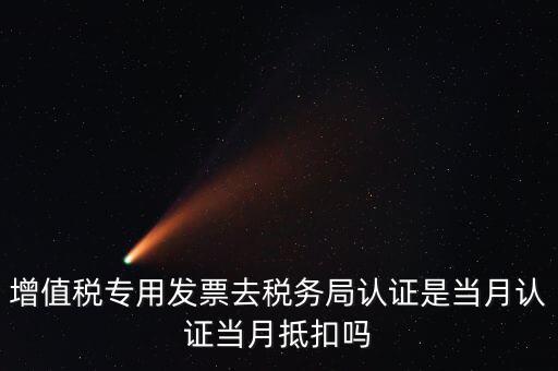 當月認證當月抵扣是什么意思，增值稅專用發(fā)票去稅務局認證是當月認證當月抵扣嗎