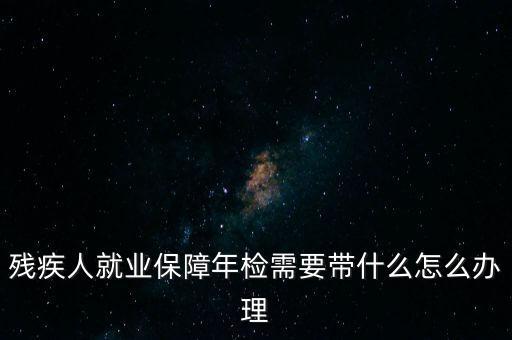 殘疾人就業(yè)年審是什么，殘疾人就業(yè)保障年檢需要帶什么怎么辦理