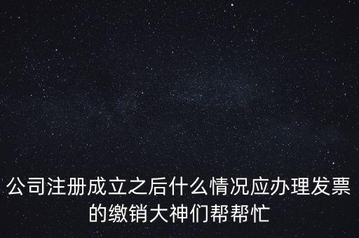 什么情況下發(fā)票要繳銷，公司注冊成立之后什么情況應(yīng)辦理發(fā)票的繳銷大神們幫幫忙
