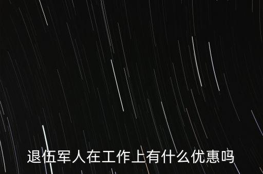 公司招聘退伍軍人有什么優(yōu)惠，退伍軍人在工作上有什么優(yōu)惠嗎