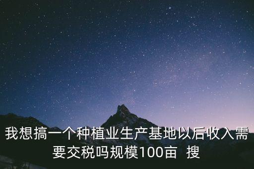 我想搞一個種植業(yè)生產基地以后收入需要交稅嗎規(guī)模100畝  搜