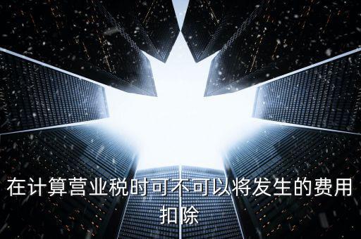 在計(jì)算營業(yè)稅時可不可以將發(fā)生的費(fèi)用扣除