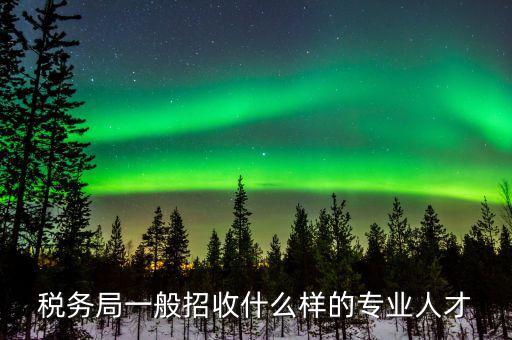 地稅都招什么專業(yè)的，稅務(wù)局一般招收什么樣的專業(yè)人才