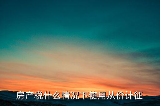 什么情況從價計征房產(chǎn)稅，判斷 我國現(xiàn)行房產(chǎn)稅的從價計征的計稅依據(jù)是房產(chǎn)的余值嗎  問