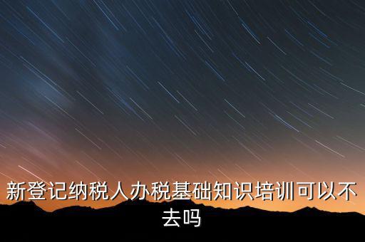 新登記納稅人辦稅基礎(chǔ)知識培訓可以不去嗎