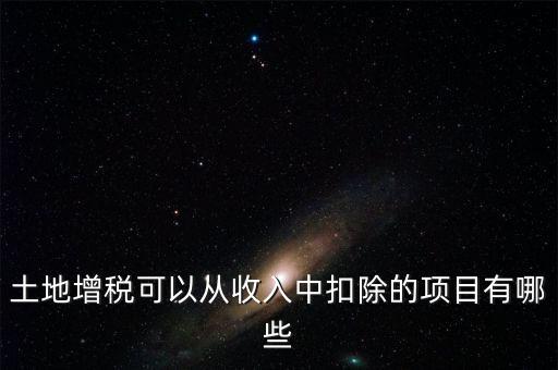 土增加計(jì)扣除包含什么，土地增稅可以從收入中扣除的項(xiàng)目有哪些