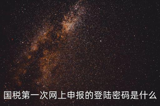 廣東國(guó)稅網(wǎng)登錄密碼是什么，國(guó)稅第一次網(wǎng)上申報(bào)的登陸密碼是什么