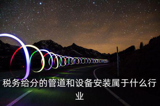 稅務中安裝服務是什么意思，稅務給分的管道和設備安裝屬于什么行業(yè)