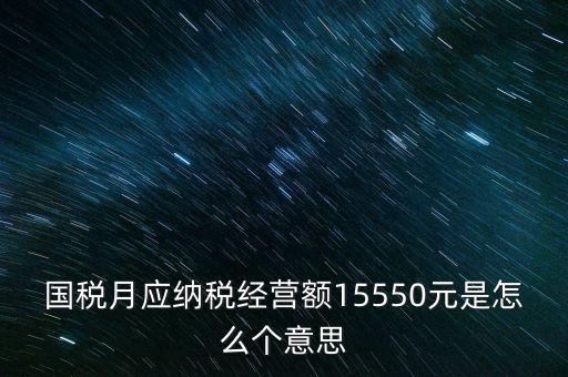 月應(yīng)納稅經(jīng)營(yíng)額是什么，國(guó)稅月應(yīng)納稅經(jīng)營(yíng)額15550元是怎么個(gè)意思