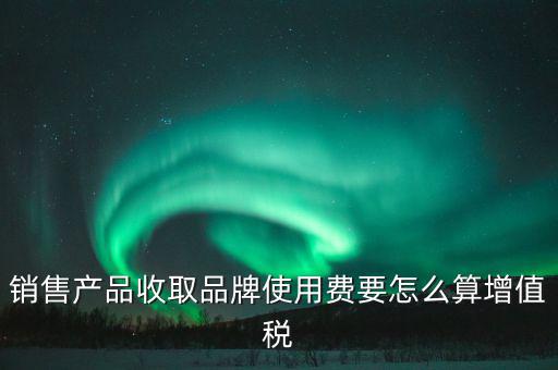 銷售產品收取品牌使用費要怎么算增值稅