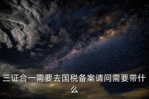 三證合一備案要帶什么，三證合一需要去國稅備案請問需要帶什么