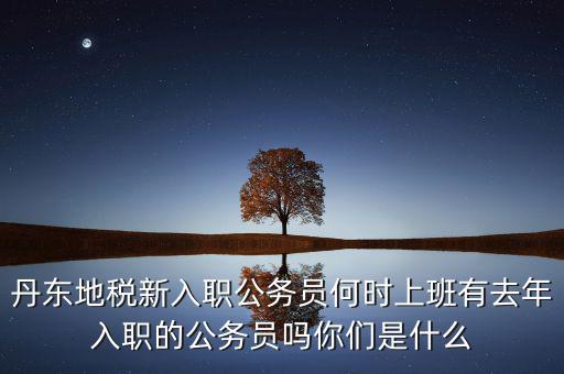 丹東國稅什么時(shí)候報(bào)道，丹東地稅新入職公務(wù)員何時(shí)上班有去年入職的公務(wù)員嗎你們是什么