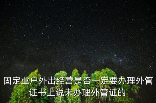 固定業(yè)戶外出經(jīng)營(yíng)是否一定要辦理外管證書(shū)上說(shuō)未辦理外管證的