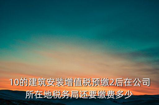 安裝為什么預(yù)繳稅金，10的建筑安裝增值稅預(yù)繳2后在公司所在地稅務(wù)局還要繳費(fèi)多少