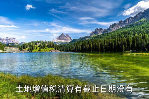 土增稅什么時候清算，土地增值稅清算有截止日期沒有
