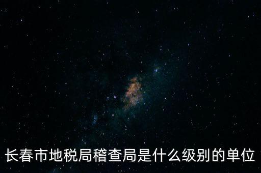 稽查局是什么單位，長春市地稅局稽查局是什么級別的單位