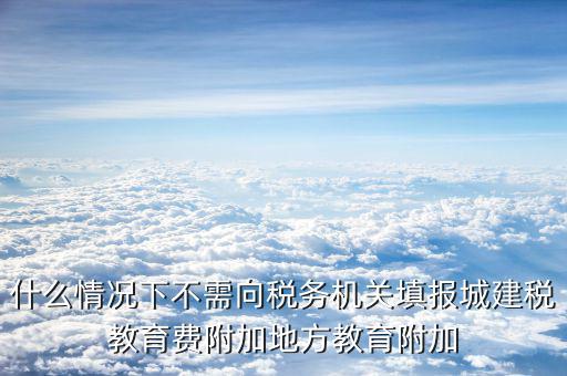 什么情況下不需向稅務機關填報城建稅教育費附加地方教育附加