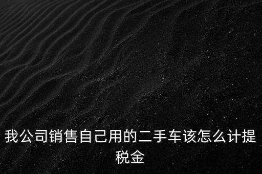銷售二手車交什么稅，我公司銷售自己用的二手車該怎么計(jì)提稅金