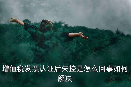 發(fā)票為什么會認(rèn)證失控，增值稅發(fā)票認(rèn)證后失控是怎么回事如何解決