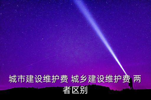 城市建設(shè)維護費 城鄉(xiāng)建設(shè)維護費 兩者區(qū)別