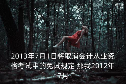 2013年7月1日將取消會計(jì)從業(yè)資格考試中的免試規(guī)定 那我2012年7月