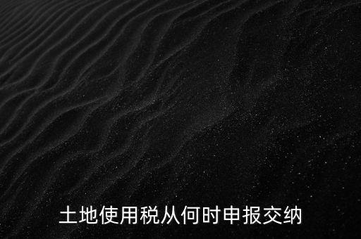 北京市土地使用稅什么時間申報，土地使用稅從何時申報交納