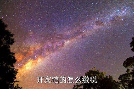 賓館酒店是繳納什么稅，星級酒店具體共需要交哪些稅怎么交呢