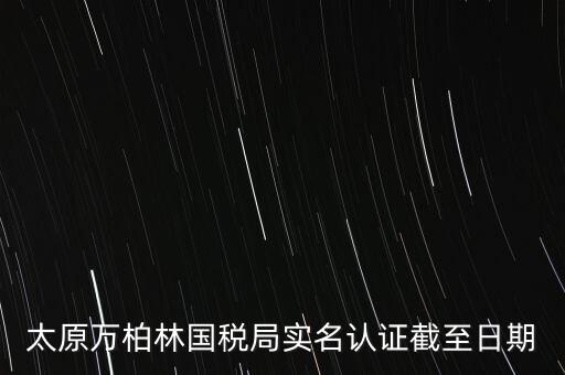 山西實(shí)名制辦稅什么時候開始，太原萬柏林國稅局實(shí)名認(rèn)證截至日期