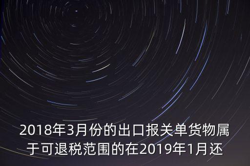 2018年3月份都報(bào)什么稅，2018年3月份的出口報(bào)關(guān)單貨物屬于可退稅范圍的在2019年1月還