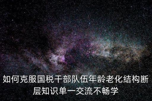稅務(wù)系統(tǒng)如何疏解干部思想壓力，如何克服國(guó)稅干部隊(duì)伍年齡老化結(jié)構(gòu)斷層知識(shí)單一交流不暢學(xué)