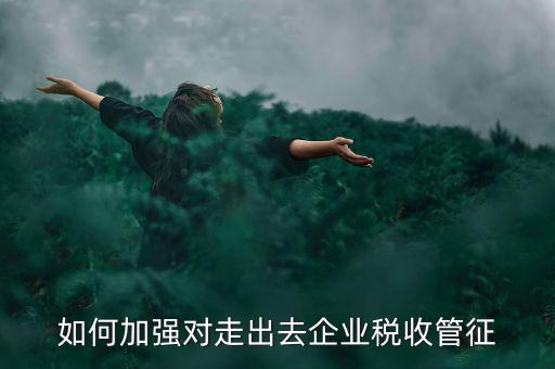 如何加強(qiáng)走出去企業(yè)稅收管理，如何加強(qiáng)對(duì)外來(lái)施工企業(yè)的稅收管理